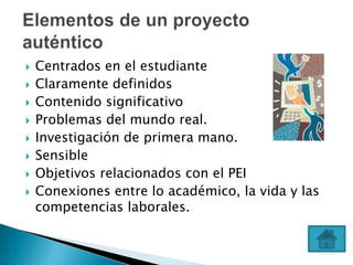   Centrados en el estudiante
   Claramente definidos
   Contenido significativo
   Problemas del mundo real.
   Investigación de primera mano.
   Sensible
   Objetivos relacionados con el PEI
   Conexiones entre lo académico, la vida y las
    competencias laborales.
 