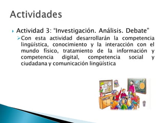 Actividad 3: “Investigación. Análisis. Debate”
Con esta actividad desarrollarán la competencia
lingüística, conocimiento y la interacción con el
mundo físico, tratamiento de la información y
competencia digital, competencia social y
ciudadana y comunicación lingüística
 