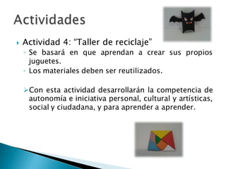  Actividad 4: “Taller de reciclaje”
◦ Se basará en que aprendan a crear sus propios
juguetes.
◦ Los materiales deben ser reutilizados.
Con esta actividad desarrollarán la competencia de
autonomía e iniciativa personal, cultural y artísticas,
social y ciudadana, y para aprender a aprender.
 