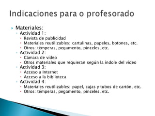  Materiales:
◦ Actividad 1:
 Revista de publicidad
 Materiales reutilizables: cartulinas, papeles, botones, etc.
 Otros: témperas, pegamento, pinceles, etc.
◦ Actividad 2:
 Cámara de vídeo
 Otros materiales que requieran según la índole del vídeo
◦ Actividad 3:
 Acceso a Internet
 Acceso a la biblioteca
◦ Actividad 4:
 Materiales reutilizables: papel, cajas y tubos de cartón, etc.
 Otros: témperas, pegamento, pinceles, etc.
 