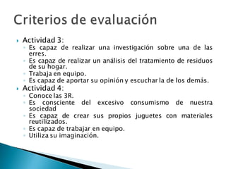  Actividad 3:
◦ Es capaz de realizar una investigación sobre una de las
erres.
◦ Es capaz de realizar un análisis del tratamiento de residuos
de su hogar.
◦ Trabaja en equipo.
◦ Es capaz de aportar su opinión y escuchar la de los demás.
 Actividad 4:
◦ Conoce las 3R.
◦ Es consciente del excesivo consumismo de nuestra
sociedad
◦ Es capaz de crear sus propios juguetes con materiales
reutilizados.
◦ Es capaz de trabajar en equipo.
◦ Utiliza su imaginación.
 