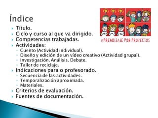  Título.
 Ciclo y curso al que va dirigido.
 Competencias trabajadas.
 Actividades:
◦ Cuento (Actividad individual).
◦ Diseño y edición de un vídeo creativo (Actividad grupal).
◦ Investigación. Análisis. Debate.
◦ Taller de reciclaje.
 Indicaciones para o profesorado.
◦ Secuencia de las actividades.
◦ Temporalización aproximada.
◦ Materiales.
 Criterios de evaluación.
 Fuentes de documentación.
 