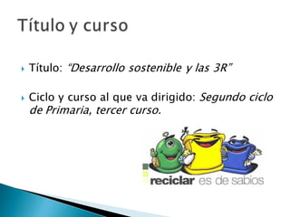  Título: “Desarrollo sostenible y las 3R”
 Ciclo y curso al que va dirigido: Segundo ciclo
de Primaria, tercer curso.
 