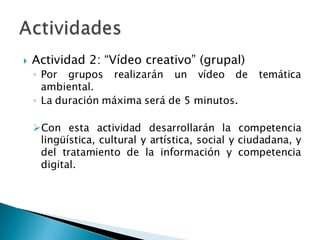  Actividad 2: “Vídeo creativo” (grupal)
◦ Por grupos realizarán un vídeo de temática
ambiental.
◦ La duración máxima será de 5 minutos.
Con esta actividad desarrollarán la competencia
lingüística, cultural y artística, social y ciudadana, y
del tratamiento de la información y competencia
digital.
 