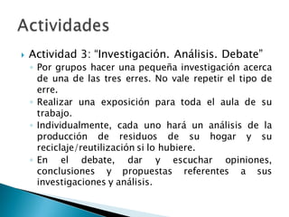 Actividad 3: “Investigación. Análisis. Debate”
◦ Por grupos hacer una pequeña investigación acerca
de una de las tres erres. No vale repetir el tipo de
erre.
◦ Realizar una exposición para toda el aula de su
trabajo.
◦ Individualmente, cada uno hará un análisis de la
producción de residuos de su hogar y su
reciclaje/reutilización si lo hubiere.
◦ En el debate, dar y escuchar opiniones,
conclusiones y propuestas referentes a sus
investigaciones y análisis.
 