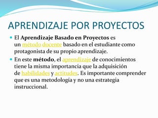 APRENDIZAJE POR PROYECTOS 
 El Aprendizaje Basado en Proyectos es 
un método docente basado en el estudiante como 
protagonista de su propio aprendizaje. 
 En este método, el aprendizaje de conocimientos 
tiene la misma importancia que la adquisición 
de habilidades y actitudes. Es importante comprender 
que es una metodología y no una estrategia 
instruccional. 
 