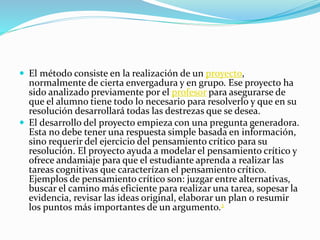  El método consiste en la realización de un proyecto, 
normalmente de cierta envergadura y en grupo. Ese proyecto ha 
sido analizado previamente por el profesor para asegurarse de 
que el alumno tiene todo lo necesario para resolverlo y que en su 
resolución desarrollará todas las destrezas que se desea. 
 El desarrollo del proyecto empieza con una pregunta generadora. 
Esta no debe tener una respuesta simple basada en información, 
sino requerir del ejercicio del pensamiento crítico para su 
resolución. El proyecto ayuda a modelar el pensamiento crítico y 
ofrece andamiaje para que el estudiante aprenda a realizar las 
tareas cognitivas que caracterízan el pensamiento crítico. 
Ejemplos de pensamiento crítico son: juzgar entre alternativas, 
buscar el camino más eficiente para realizar una tarea, sopesar la 
evidencia, revisar las ideas original, elaborar un plan o resumir 
los puntos más importantes de un argumento.2 
 