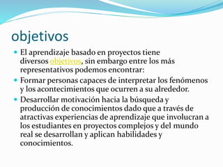 objetivos 
 El aprendizaje basado en proyectos tiene 
diversos objetivos, sin embargo entre los más 
representativos podemos encontrar: 
 Formar personas capaces de interpretar los fenómenos 
y los acontecimientos que ocurren a su alrededor. 
 Desarrollar motivación hacia la búsqueda y 
producción de conocimientos dado que a través de 
atractivas experiencias de aprendizaje que involucran a 
los estudiantes en proyectos complejos y del mundo 
real se desarrollan y aplican habilidades y 
conocimientos. 
 