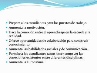  Prepara a los estudiantes para los puestos de trabajo. 
 Aumenta la motivación. 
 Hace la conexión entre el aprendizaje en la escuela y la 
realidad. 
 Ofrece oportunidades de colaboración para construir 
conocimiento. 
 Aumenta las habilidades sociales y de comunicación. 
 Permite a los estudiantes tanto hacer como ver las 
conexiones existentes entre diferentes disciplinas. 
 Aumenta la autoestima. 
 