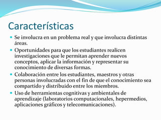 Características 
 Se involucra en un problema real y que involucra distintas 
áreas. 
 Oportunidades para que los estudiantes realicen 
investigaciones que le permitan aprender nuevos 
conceptos, aplicar la información y representar su 
conocimiento de diversas formas. 
 Colaboración entre los estudiantes, maestros y otras 
personas involucradas con el fin de que el conocimiento sea 
compartido y distribuido entre los miembros. 
 Uso de herramientas cognitivas y ambientales de 
aprendizaje (laboratorios computacionales, hepermedios, 
aplicaciones gráficos y telecomunicaciones). 
 