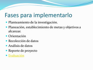Fases para implementarlo 
 Planteamiento de la investigación. 
 Planeación, establecimiento de metas y objetivos a 
alcanzar. 
 Orientación 
 Recolección de datos 
 Análisis de datos 
 Reporte de proyecto 
 Evaluación 
