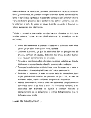 contribuye desde sus habilidades, pero todos participan en la necesidad de asumir
tareas y compromisos, se aprenden conceptos diferentes, donde se establece una
forma de aprendizaje significativa, de desarrollar estrategias para enfrentar colectiva
y organizadamente problemas de su cotidianidad o a partir de un interés, para ellos
lo evidencien a partir del trabajo en equipo teniendo en cuenta el desarrollo de
valores que aportan a su vida integral.
Trabajar por proyectos tiene muchas ventajas que son relevantes, es importante
tenerlas presente porque aportan significativamente el aprendizaje en los
estudiantes:
 Motiva a los estudiantes a aprender, se despierte la curiosidad de los niños
y niñas ya que estos están ligados con su realidad.
 Desarrolla autonomía, ya que los estudiantes son los protagonistas del
proceso, planifican el proyecto, distribuyen las tareas, discuten diversas
ideas y evalúan constantemente los procesos.
 Fomenta su espíritu autocrítico, al evaluar el proceso, su trabajo y a detectar
debilidades, promueve la autoevaluación que mejora los resultados.
 Promueve la socialización, al debatir ideas, tomar decisiones, se fortalece la
interacción con los demás y la libre expresión de su pensamiento.
 Promueve la creatividad, al poner en marcha todas las estrategias e ideas
surgen posibilidades llamativas de presentar sus productos, a través de
maquetas, folletos, videos, campañas, enriquecen su imaginación.
 Atiende a la diversidad, estimula tanto a los estudiantes con problemas de
aprendizaje como a los niños y niñas en condiciones normales; a los
estudiantes con diversidad les ayudad a aprender mediante el
acompañamiento de sus compañeros, el estímulo de la profesora y el apoyo
de los padres de familia.
LILIANA DEL CARMEN YANDAR H.
 