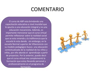 COMENTARIO
El curso de ABP esta brindando una
capacitación educativa a nivel mundial que
le apunta a una educación integral y no una
educación mecanicista. Además, es
importante mencionar que el curso virtual
permite reflexionar sobre la realidad social
que se esta viviendo y la indiferencia que la
escuela le esta dando. sin embargo, en la
escuela Normal superior de Villavicencio con
su modelo pedagógico busca una educación
contextualizada de la realidad de los niños y
niñas, por ello aborda el aprendizaje a partir
de proyectos. Por lo anterior, puedo decir
que el curso virtual me complementó la
formación que estoy llevando personal y
profesionalmente en el programa de
formación.
 