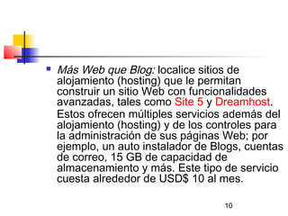 10
 Más Web que Blog: localice sitios de
alojamiento (hosting) que le permitan
construir un sitio Web con funcionalidades
avanzadas, tales como Site 5 y Dreamhost.
Estos ofrecen múltiples servicios además del
alojamiento (hosting) y de los controles para
la administración de sus páginas Web; por
ejemplo, un auto instalador de Blogs, cuentas
de correo, 15 GB de capacidad de
almacenamiento y más. Este tipo de servicio
cuesta alrededor de USD$ 10 al mes.
 
