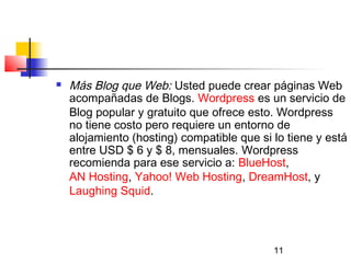 11
 Más Blog que Web: Usted puede crear páginas Web
acompañadas de Blogs. Wordpress es un servicio de
Blog popular y gratuito que ofrece esto. Wordpress
no tiene costo pero requiere un entorno de
alojamiento (hosting) compatible que si lo tiene y está
entre USD $ 6 y $ 8, mensuales. Wordpress
recomienda para ese servicio a: BlueHost,
AN Hosting, Yahoo! Web Hosting, DreamHost, y
Laughing Squid.
 
 