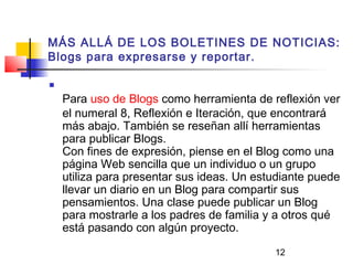 12
MÁS ALLÁ DE LOS BOLETINES DE NOTICIAS:
Blogs para expresarse y reportar.

Para uso de Blogs como herramienta de reflexión ver
el numeral 8, Reflexión e Iteración, que encontrará
más abajo. También se reseñan allí herramientas
para publicar Blogs.
Con fines de expresión, piense en el Blog como una
página Web sencilla que un individuo o un grupo
utiliza para presentar sus ideas. Un estudiante puede
llevar un diario en un Blog para compartir sus
pensamientos. Una clase puede publicar un Blog
para mostrarle a los padres de familia y a otros qué
está pasando con algún proyecto.
 