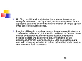 13
 Un Blog posibilita a los visitantes hacer comentarios sobre
cualquier artículo o “post” que leen; esto constituye una forma
agradable para que los estudiantes se enteren de lo que opinan
otros sobre sus publicaciones.
 Imagine el Blog de una clase que contenga tanto artículos como
“contenidos sindicados”, información que fluye de fuentes como
un sitio de fotografías, un calendario escolar, un pool de
noticias o hasta una palabra del día, proveniente de un
diccionario. Permita la sindicación del Blog de su clase para
que todo el que se suscriba se entere automáticamente cuando
se montan contenidos nuevos.
 
 