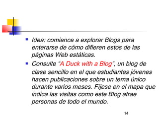 14
 Idea: comience a explorar Blogs para
enterarse de cómo difieren estos de las
páginas Web estáticas.
 Consulte “A Duck with a Blog”, un blog de
clase sencillo en el que estudiantes jóvenes
hacen publicaciones sobre un tema único
durante varios meses. Fíjese en el mapa que
indica las visitas como este Blog atrae
personas de todo el mundo.
 