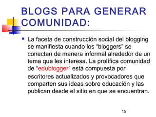 15
BLOGS PARA GENERAR
COMUNIDAD:
 La faceta de construcción social del blogging
se manifiesta cuando los “bloggers” se
conectan de manera informal alrededor de un
tema que les interesa. La prolífica comunidad
de “edublogger” está compuesta por
escritores actualizados y provocadores que
comparten sus ideas sobre educación y las
publican desde el sitio en que se encuentran.
 