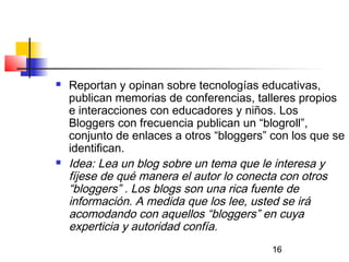 16
 Reportan y opinan sobre tecnologías educativas,
publican memorias de conferencias, talleres propios
e interacciones con educadores y niños. Los
Bloggers con frecuencia publican un “blogroll”,
conjunto de enlaces a otros “bloggers” con los que se
identifican.
 Idea: Lea un blog sobre un tema que le interesa y
fíjese de qué manera el autor lo conecta con otros
“bloggers” . Los blogs son una rica fuente de
información. A medida que los lee, usted se irá
acomodando con aquellos “bloggers” en cuya
experticia y autoridad confía.
 