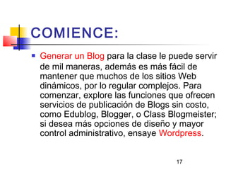 17
COMIENCE:
 Generar un Blog para la clase le puede servir
de mil maneras, además es más fácil de
mantener que muchos de los sitios Web
dinámicos, por lo regular complejos. Para
comenzar, explore las funciones que ofrecen
servicios de publicación de Blogs sin costo,
como Edublog, Blogger, o Class Blogmeister;
si desea más opciones de diseño y mayor
control administrativo, ensaye Wordpress.
 