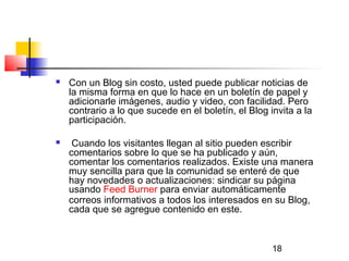 18
 Con un Blog sin costo, usted puede publicar noticias de
la misma forma en que lo hace en un boletín de papel y
adicionarle imágenes, audio y video, con facilidad. Pero
contrario a lo que sucede en el boletín, el Blog invita a la
participación.
 Cuando los visitantes llegan al sitio pueden escribir
comentarios sobre lo que se ha publicado y aún,
comentar los comentarios realizados. Existe una manera
muy sencilla para que la comunidad se enteré de que
hay novedades o actualizaciones: sindicar su página
usando Feed Burner para enviar automáticamente
correos informativos a todos los interesados en su Blog,
cada que se agregue contenido en este.
 