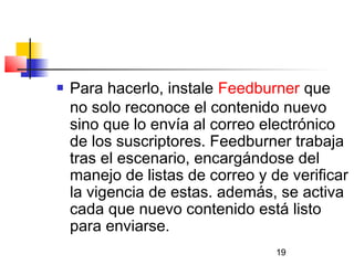 19
 Para hacerlo, instale Feedburner que
no solo reconoce el contenido nuevo
sino que lo envía al correo electrónico
de los suscriptores. Feedburner trabaja
tras el escenario, encargándose del
manejo de listas de correo y de verificar
la vigencia de estas. además, se activa
cada que nuevo contenido está listo
para enviarse.
 