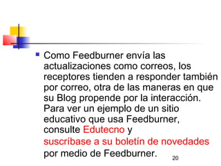 20
 Como Feedburner envía las
actualizaciones como correos, los
receptores tienden a responder también
por correo, otra de las maneras en que
su Blog propende por la interacción.
Para ver un ejemplo de un sitio
educativo que usa Feedburner,
consulte Edutecno y
suscríbase a su boletín de novedades
por medio de Feedburner.  
 