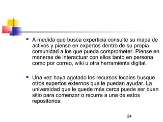 24
 A medida que busca experticia consulte su mapa de
activos y piense en expertos dentro de su propia
comunidad a los que pueda comprometer. Piense en
maneras de interactuar con ellos tanto en persona
como por correo, wiki u otra herramienta digital.
 Una vez haya agotado los recursos locales busque
otros expertos externos que le puedan ayudar. La
universidad que le quede más cerca puede ser buen
sitio para comenzar o recurra a una de estos
repositorios:
 