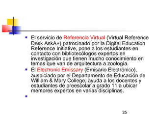 25
 El servicio de Referencia Virtual (Virtual Reference
Desk AskA+) patrocinado por la Digital Education
Reference Initiative, pone a los estudiantes en
contacto con bibliotecólogos expertos en
investigación que tienen mucho conocimiento en
temas que van de arquitectura a zoología.
 El Electronic Emissary (Emisario Electrónico),
auspiciado por el Departamento de Educación de
William & Mary College, ayuda a los docentes y
estudiantes de preescolar a grado 11 a ubicar
mentores expertos en varias disciplinas.
  
 