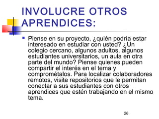 26
INVOLUCRE OTROS
APRENDICES:
 Piense en su proyecto, ¿quién podría estar
interesado en estudiar con usted? ¿Un
colegio cercano, algunos adultos, algunos
estudiantes universitarios, un aula en otra
parte del mundo? Piense quienes pueden
compartir el interés en el tema y
comprométalos. Para localizar colaboradores
remotos, visite repositorios que le permitan
conectar a sus estudiantes con otros
aprendices que estén trabajando en el mismo
tema.
 