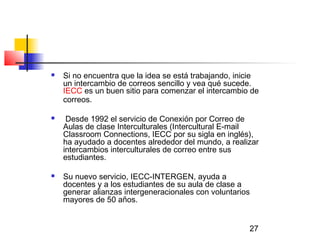 27
 Si no encuentra que la idea se está trabajando, inicie
un intercambio de correos sencillo y vea qué sucede.
IECC es un buen sitio para comenzar el intercambio de
correos.
 Desde 1992 el servicio de Conexión por Correo de
Aulas de clase Interculturales (Intercultural E-mail
Classroom Connections, IECC por su sigla en inglés),
ha ayudado a docentes alrededor del mundo, a realizar
intercambios interculturales de correo entre sus
estudiantes.
 Su nuevo servicio, IECC-INTERGEN, ayuda a
docentes y a los estudiantes de su aula de clase a
generar alianzas intergeneracionales con voluntarios
mayores de 50 años.
 