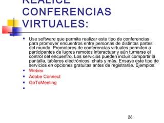 28
REALICE
CONFERENCIAS
VIRTUALES:
 Use software que permite realizar este tipo de conferencias
para promover encuentros entre personas de distintas partes
del mundo. Promotores de conferencias virtuales permiten a
participantes de lugres remotos interactuar y aún turnarse el
control del encuentro. Los servicios pueden incluir compartir la
pantalla, tableros electrónicos, chats y más. Ensaye este tipo de
servicios en opciones gratuitas antes de registrarse. Ejemplos:
 Webex
 Adobe Connect
 GoToMeeting

 