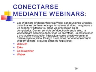 29
CONECTARSE
MEDIANTE WEBINARS:
 Los Webinars (Videoconferencia Web), son reuniones virtuales
o seminarios por Internet cuyo formato es el video. Imagínese a
un experto “visitando” su clase vía proyección en el
computador. Con un servicio de Videoconferencia Web, la
videocámara del computador más un micrófono, un presentador
y una audiencia pueden interactuar como si estuvieran en el
mismo espacio físico. Ensaye estos sitios de Videoconferencia
Web (Webinars) gratuitos antes de registrarse:
 Dim Dim
 Ekko
 GoToWebinar
 Webex
 