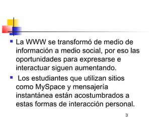 3
 La WWW se transformó de medio de
información a medio social, por eso las
oportunidades para expresarse e
interactuar siguen aumentando.
 Los estudiantes que utilizan sitios
como MySpace y mensajería
instantánea están acostumbrados a
estas formas de interacción personal.
 