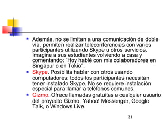 31
 Además, no se limitan a una comunicación de doble
vía, permiten realizar teleconferencias con varios
participantes utilizando Skype u otros servicios.
Imagine a sus estudiantes volviendo a casa y
comentando: “Hoy hablé con mis colaboradores en
Singapur o en Tokio”.
 Skype. Posibilita hablar con otros usando
computadores; todos los participantes necesitan
tener instalado Skype. No se requiere instalación
especial para llamar a teléfonos comunes.
 Gizmo. Ofrece llamadas gratuitas a cualquier usuario
del proyecto Gizmo, Yahoo! Messenger, Google
Talk, o Windows Live.
 