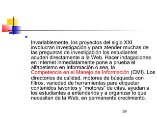 34

Invariablemente, los proyectos del siglo XXI
involucran investigación y para atender muchas de
las preguntas de investigación los estudiantes
acuden directamente a la Web. Hacer indagaciones
en Internet inmediatamente pone a prueba el
alfabetismo en Información o sea, la
Competencia en el Manejo de Información (CMI). Los
directorios de calidad, motores de búsqueda con
filtros, variedad de herramientas para etiquetar
contenidos favoritos y “motores” de citas, ayudan a
los estudiantes a entenderlos y a organizar lo que
necesitan de la Web, en permanente crecimiento.
 