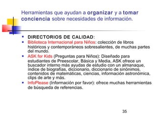35
Herramientas que ayudan a organizar y a tomar
conciencia sobre necesidades de información.
 DIRECTORIOS DE CALIDAD:
 Biblioteca Internacional para Niños: colección de libros
históricos y contemporáneos sobresalientes, de muchas partes
del mundo.
 ASK for Kids (Preguntas para Niños): Diseñado para
estudiantes de Preescolar, Básica y Media, ASK ofrece un
buscador interno más ayudas de estudio con un almanaque,
índice de biografías, diccionario, diccionario de sinónimos,
contenidos de matemáticas, ciencias, información astronómica,
clips de arte y más.
 InfoPlease (Información por favor): ofrece muchas herramientas
de búsqueda de referencias.
     
 