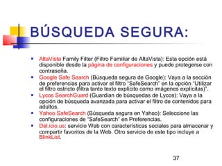 37
BÚSQUEDA SEGURA:
 AltaVista Family Filter (Filtro Familiar de AltaVista): Esta opción está
disponible desde la página de configuraciones y puede protegerse con
contraseña.
 Google Safe Search (Búsqueda segura de Google): Vaya a la sección
de preferencias para activar el filtro “SafeSearch” en la opción “Utilizar
el filtro estricto (filtra tanto texto explícito como imágenes explícitas)”.
 Lycos SearchGuard (Guardian de búsquedas de Lycos): Vaya a la
opción de búsqueda avanzada para activar el filtro de contenidos para
adultos.
 Yahoo SafeSearch (Búsqueda segura en Yahoo): Seleccione las
configuraciones de “SafeSearch” en Preferencias.
 Del.icio.us: servicio Web con características sociales para almacenar y
compartir favoritos de la Web. Otro servicio de este tipo incluye a
BlinkList.
 