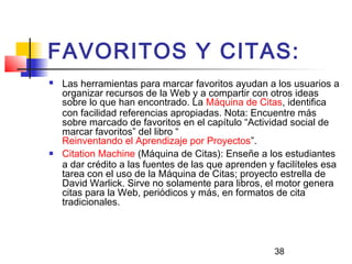 38
FAVORITOS Y CITAS:
 Las herramientas para marcar favoritos ayudan a los usuarios a
organizar recursos de la Web y a compartir con otros ideas
sobre lo que han encontrado. La Máquina de Citas, identifica
con facilidad referencias apropiadas. Nota: Encuentre más
sobre marcado de favoritos en el capítulo “Actividad social de
marcar favoritos” del libro “
Reinventando el Aprendizaje por Proyectos”.
 Citation Machine (Máquina de Citas): Enseñe a los estudiantes
a dar crédito a las fuentes de las que aprenden y facilíteles esa
tarea con el uso de la Máquina de Citas; proyecto estrella de
David Warlick. Sirve no solamente para libros, el motor genera
citas para la Web, periódicos y más, en formatos de cita
tradicionales.
 