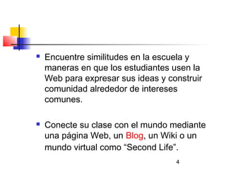 4
 Encuentre similitudes en la escuela y
maneras en que los estudiantes usen la
Web para expresar sus ideas y construir
comunidad alrededor de intereses
comunes.
 Conecte su clase con el mundo mediante
una página Web, un Blog, un Wiki o un
mundo virtual como “Second Life”.
 