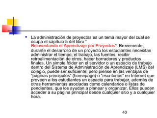 40
 La administración de proyectos es un tema mayor del cual se
ocupa el capítulo 5 del libro “
Reinventando el Aprendizaje por Proyectos”. Brevemente,
durante el desarrollo de un proyecto los estudiantes necesitan
administrar el tiempo, el trabajo, las fuentes, recibir
retroalimentación de otros, hacer borradores y productos
finales. Un simple fólder en el servidor o un espacio de trabajo
dentro del Sistema de Administración de Aprendizaje (LMS) del
colegio, puede ser suficiente; pero piense en las ventajas de
“páginas principales” (homepage) o “escritorios” en Internet que
proveen a los estudiantes un espacio para trabajar, además de
otras herramientas asociadas como calendarios o listas de
pendientes, que les ayudan a planear y organizar. Ellos pueden
acceder a su página principal desde cualquier sitio y a cualquier
hora.
 