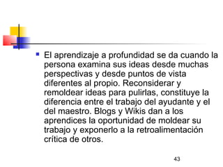 43
 El aprendizaje a profundidad se da cuando la
persona examina sus ideas desde muchas
perspectivas y desde puntos de vista
diferentes al propio. Reconsiderar y
remoldear ideas para pulirlas, constituye la
diferencia entre el trabajo del ayudante y el
del maestro. Blogs y Wikis dan a los
aprendices la oportunidad de moldear su
trabajo y exponerlo a la retroalimentación
crítica de otros.
 