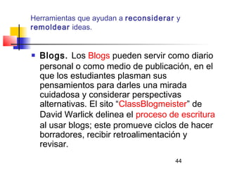 44
Herramientas que ayudan a reconsiderar y
remoldear ideas.
 Blogs. Los Blogs pueden servir como diario
personal o como medio de publicación, en el
que los estudiantes plasman sus
pensamientos para darles una mirada
cuidadosa y considerar perspectivas
alternativas. El sito “ClassBlogmeister” de
David Warlick delinea el proceso de escritura
al usar blogs; este promueve ciclos de hacer
borradores, recibir retroalimentación y
revisar.
 
