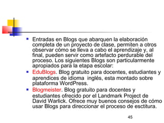 45
 Entradas en Blogs que abarquen la elaboración
completa de un proyecto de clase, permiten a otros
observar cómo se lleva a cabo el aprendizaje y, al
final, pueden servir como artefacto perdurable del
proceso. Los siguientes Blogs son particularmente
apropiados para la etapa escolar:
 EduBlogs. Blog gratuito para docentes, estudiantes y
aprendices de idioma  inglés, esta montado sobre
plataforma WordPress.
 Blogmeister. Blog gratuito para docentes y
estudiantes ofrecido por el Landmark Project de
David Warlick. Ofrece muy buenos consejos de cómo
usar Blogs para direccionar el proceso de esctitura.
 
