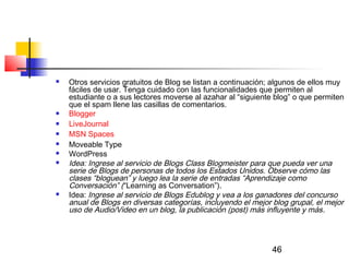 46
 Otros servicios gratuitos de Blog se listan a continuación; algunos de ellos muy
fáciles de usar. Tenga cuidado con las funcionalidades que permiten al
estudiante o a sus lectores moverse al azahar al “siguiente blog” o que permiten
que el spam llene las casillas de comentarios. 
 Blogger  
 LiveJournal 
 MSN Spaces 
 Moveable Type 
 WordPress  
 Idea: Ingrese al servicio de Blogs Class Blogmeister para que pueda ver una
serie de Blogs de personas de todos los Estados Unidos. Observe cómo las
clases “bloguean” y luego lea la serie de entradas “Aprendizaje como
Conversación” (“Learning as Conversation”).
 Idea: Ingrese al servicio de Blogs Edublog y vea a los ganadores del concurso
anual de Blogs en diversas categorías, incluyendo el mejor blog grupal, el mejor
uso de Audio/Video en un blog, la publicación (post) más influyente y más.
 