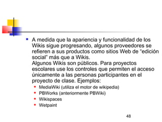48
 A medida que la apariencia y funcionalidad de los
Wikis sigue progresando, algunos proveedores se
refieren a sus productos como sitios Web de “edición
social” más que a Wikis.
Algunos Wikis son públicos. Para proyectos
escolares use los controles que permiten el acceso
únicamente a las personas participantes en el
proyecto de clase. Ejemplos:
 MediaWiki (utiliza el motor de wikipedia)
 PBWorks (anteriormente PBWiki)
 Wikispaces  
 Wetpaint  
 