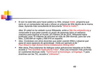 49
 Si aún no está listo para hacer público su Wiki, ensaye Instiki, programa que
corre en un computador del aula y ofrece un entorno de Wiki dentro de la misma
clase. Aprenda más consultando el documento “What Is Instiki?”.
 
Idea: Si usted no ha visitado nunca Wikipedia, entre a http://es.wikipedia.org y
compruebe lo que pasa cuando un grupo de personas hace un esfuerzo
colectivo para explicar el mundo. En Febrero 28 de 2010, Wikipedia había
publicado unos 15 millones de artículos en más de 260 idiomas; para dar una
idea, 3’208.694 en inglés y 568.916 en español. 
 Idea. Conéctese con otros docentes que están usando Wikis y observe qué
pasa en esos espacios de aprendizaje. Visite por ejemplo el de “
Paul Allison’s High School Online Collaborative Writing Wiki”.
 Más ideas. Para enterarse de diálogos sobre aplicaciones basadas en la Web,
acceda a “The Go2Web Applications Index”. Para una inmersión más profunda
en cuestiones técnicas visite: TechCrunch o Gizmología  o Engadget. Y para
divertirse con las TIC, acceda a “Lifehacker”.
  
 