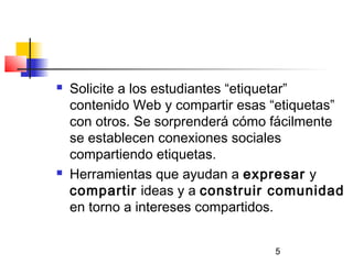 5
 Solicite a los estudiantes “etiquetar”
contenido Web y compartir esas “etiquetas”
con otros. Se sorprenderá cómo fácilmente
se establecen conexiones sociales
compartiendo etiquetas.
 Herramientas que ayudan a expresar y
compartir ideas y a construir comunidad
en torno a intereses compartidos.
 
