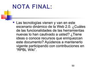 50
NOTA FINAL:
 Las tecnologías vienen y van en este
escenario dinámico de la Web 2.0. ¿Cuáles
de las funcionalidades de las herramientas
nuevas lo han cautivado a usted? ¿Tiene
ideas o conoce recursos que enriquezcan
este documento? Ayúdenos a mantenerlo
vigente participando con contribuciones en
“RPBL Wiki”.
 
 
 